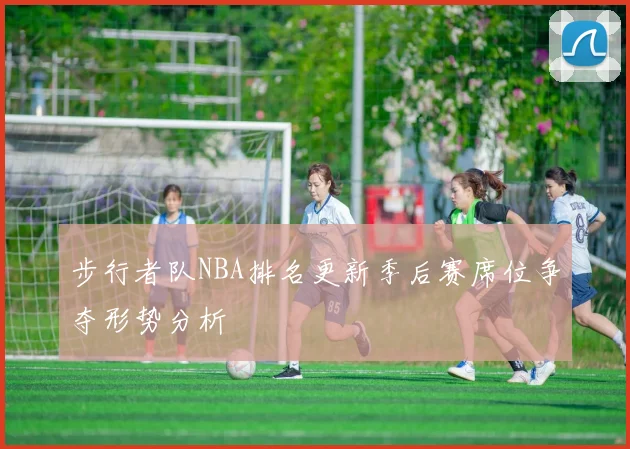 步行者队NBA排名更新季后赛席位争夺形势分析