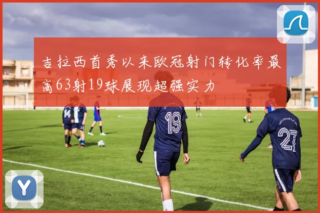 吉拉西首秀以来欧冠射门转化率最高63射19球展现超强实力