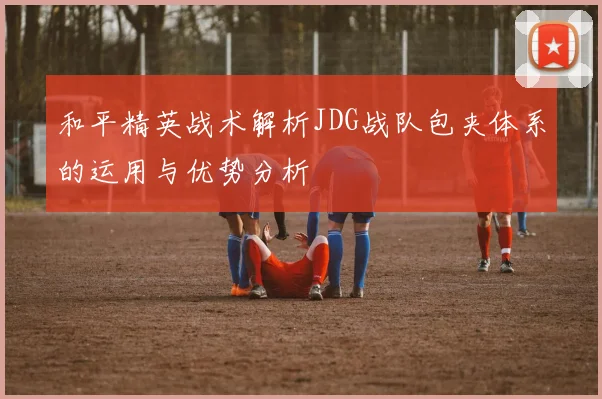 和平精英战术解析JDG战队包夹体系的运用与优势分析