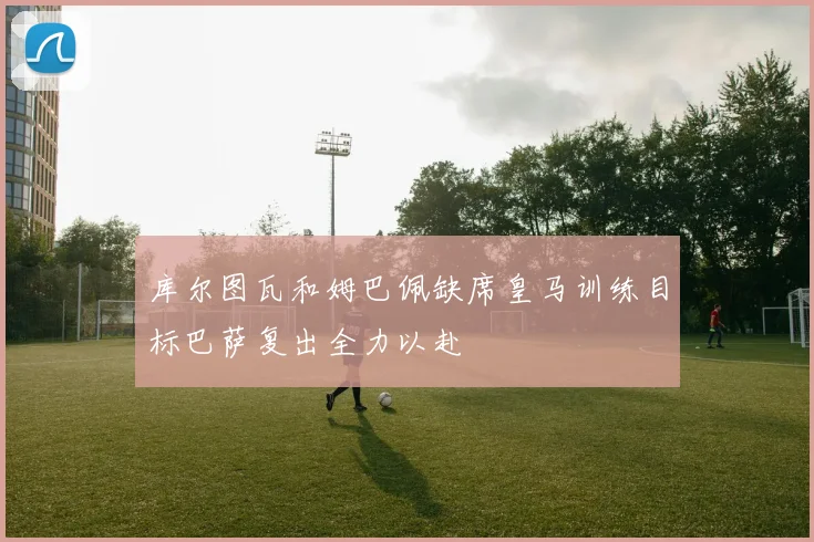 库尔图瓦和姆巴佩缺席皇马训练目标巴萨复出全力以赴