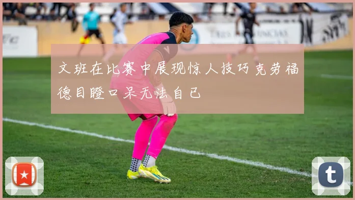 文班在比赛中展现惊人技巧克劳福德目瞪口呆无法自已
